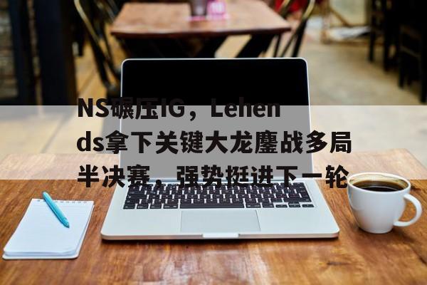 NS碾压IG，Lehends拿下关键大龙鏖战多局半决赛，强势挺进下一轮的简单介绍
